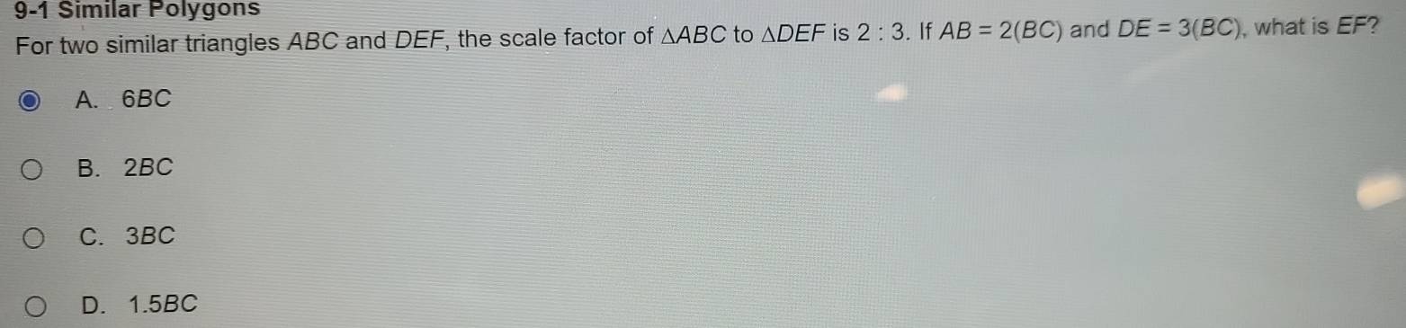 9-1 Similar Polygons
For two similar triangles ABC and DEF, the scale factor of △ ABC to △ DEF is 2:3. If AB=2(BC) and DE=3(BC) ,what is EF?
A. 6BC
B. 2BC
C. 3BC
D. 1.5BC