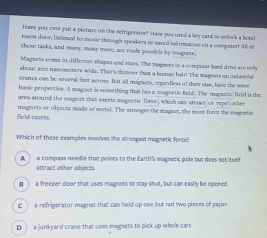 Have you ever put a picture on the refrigerator? Have you used a key card to unlock a hotel
room door, listened to music through speakers or saved information on a computer? All of
these tasks, and many, many more, are made possible by magnets.
Magnets come in different shapes and sizes. The magnets in a computer hard drive are only
about 200 nanometers wide. That's thinner than a human hair! The magnets on industrial
cranes can be several feet across. But all magnets, regardless of their size, have the same
basic properties. A magnet is something that has a magnetic field. The magnetic field is the
area around the magnet that exerts magnetic force , which can attract or repel other
magnets or objects made of metal. The stronger the magnet, the more force the magnetic
field exerts.
Which of these examples involves the strongest magnetic force?
A a compass needle that points to the Earth's magnetic pole but does not itself
attract other objects
B  a freezer door that uses magnets to stay shut, but can easily be opened
C  a refrigerator magnet that can hold up one but not two pieces of paper
D ) a junkyard crane that uses magnets to pick up whole cars