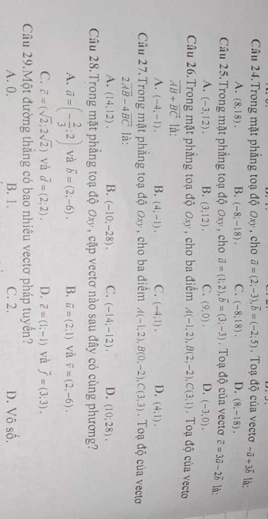 Câu 24.Trong mặt phẳng toạ độ Oxy , cho vector a=(2;-3),vector b=(-2;5). Toạ độ của vectơ -vector a+3vector b là:
A. (8,18). B. (-8,8,-18) C. (-8,18). D. (8;-18).
Câu 25. Trong mặt phẳng toạ độ Oxy , cho vector a=(1;2),vector b=(3;-3).  Toạ độ của vectơ vector c=3vector a-2vector b là:
A. (-3;12). B. (3;12). C. (9,0). D. (-3;0).
Câu 26.Trong mặt phẳng toạ độ Oxy, cho ba điểm A(-1;2),B(2;-2),C(3;1).  Toạ độ của vecto
vector AB+vector BC là:
A. (-4,-1). B. (4;-1). C. (-4,1). D. (4,1).
Câu 27.Trong mặt phẳng toạ độ Oxy, cho ba điểm A(-1;2),B(0;-2),C(3;3).  Toạ độ của vectơ
2overline AB-4overline BC là:
A. (14;12). B. (-10;-28). C. (-14;-12). D. (10,28).
Câu 28.Trong mặt phẳng toạ độ Oxy, cặp vectơ nào sau đây có cùng phương?
A. vector a=(- 2/3 ;2) và vector b=(2;-6). B. vector u=(2;1) và vector v=(2;-6).
C. vector c=(sqrt(2);2sqrt(2)) và vector d=(2;2). D. overline e=(1;-1) và overline f=(3;3).
Câu 29.Một đường thắng có bao nhiêu vectơ pháp tuyển?
A. 0. B. 1. C. 2. D. Vô số.