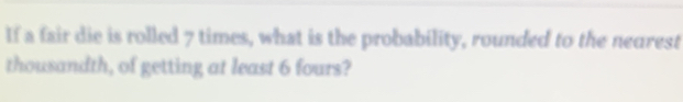 If a fair die is rolled 7 times, what is the probability, rounded to the nearest 
thousandth, of getting at least 6 fours?