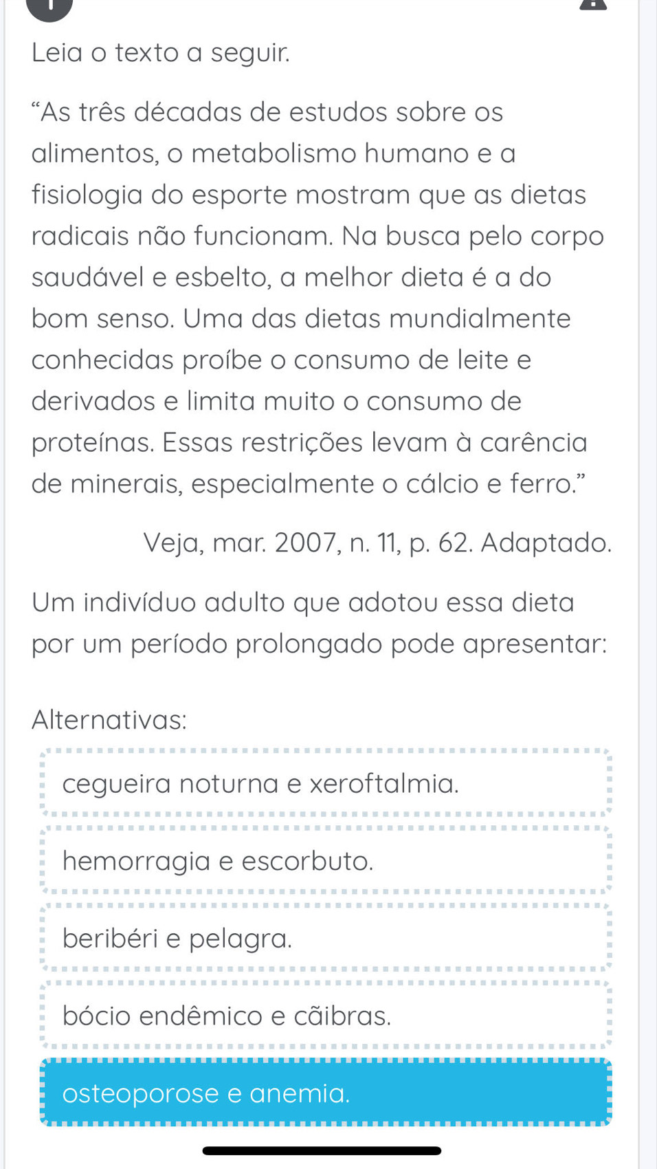 Leia o texto a seguir.
*As três décadas de estudos sobre os
alimentos, o metabolismo humano e a
fisiologia do esporte mostram que as dietas
radicais não funcionam. Na busca pelo corpo
saudável e esbelto, a melhor dieta é a do
bom senso. Uma das dietas mundialmente
conhecidas proíbe o consumo de leite e
derivados e limita muito o consumo de
proteínas. Essas restrições levam à carência
de minerais, especialmente o cálcio e ferro."
Veja, mar. 2007, n. 11, p. 62. Adaptado.
Um indivíduo adulto que adotou essa dieta
por um período prolongado pode apresentar:
Alternativas:
cegueira noturna e xeroftalmia.
hemorragia e escorbuto.
beribéri e pelagra.
bócio endêmico e cãibras.
osteoporose e anemia.