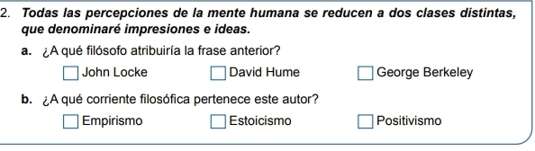 Todas las percepciones de la mente humana se reducen a dos clases distintas,
que denominaré impresiones e ideas.
a. ¿A qué filósofo atribuiría la frase anterior?
John Locke David Hume George Berkeley
b.¿A qué corriente filosófica pertenece este autor?
Empirismo Estoicismo Positivismo