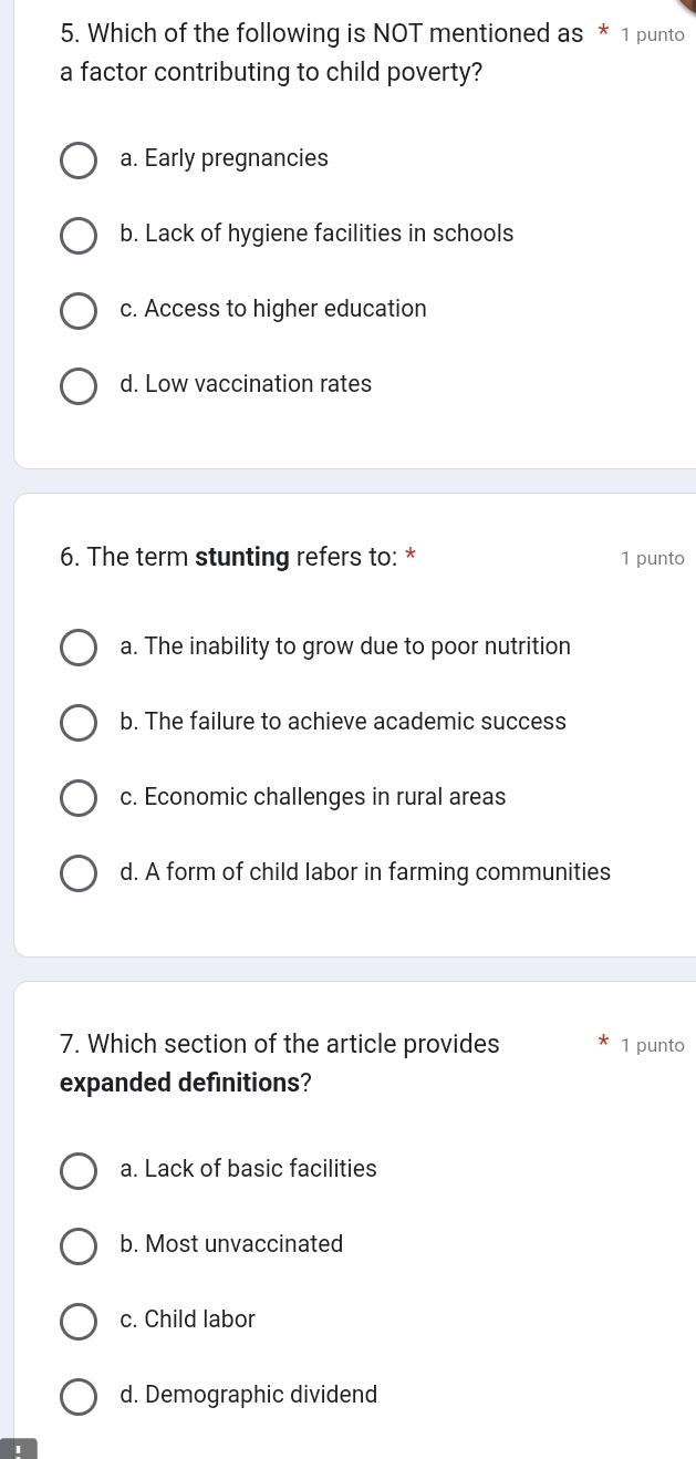 Which of the following is NOT mentioned as * 1 punto
a factor contributing to child poverty?
a. Early pregnancies
b. Lack of hygiene facilities in schools
c. Access to higher education
d. Low vaccination rates
6. The term stunting refers to: * 1 punto
a. The inability to grow due to poor nutrition
b. The failure to achieve academic success
c. Economic challenges in rural areas
d. A form of child labor in farming communities
7. Which section of the article provides 1 punto
expanded definitions?
a. Lack of basic facilities
b. Most unvaccinated
c. Child labor
d. Demographic dividend