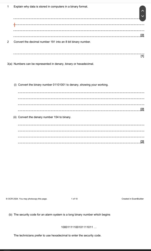 Explain why data is stored in computers in a binary format. 
_ 
_ 
_ 
_[2] 
2 Convert the decimal number 191 into an 8 bit binary number. 
_ 
[1] 
3(a) Numbers can be represented in denary, binary or hexadecimal. 
(i) Convert the binary number 01101001 to denary, showing your working. 
_ 
_ 
_ 
_[2] 
(ii) Convert the denary number 154 to binary. 
_ 
_ 
_ 
_ 
[2] 
© CCR 2024. You may photocopy this page. 1 of 10 Created in ExamBuilder 
(b) The security code for an alarm system is a long binary number which begins
10001111100101111011... 
The technicians prefer to use hexadecimal to enter the security code.