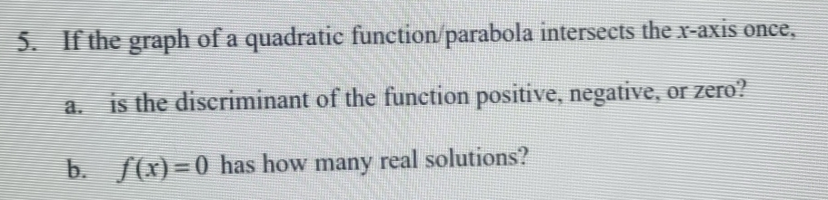 If the graph of a quadratic function/parabola intersects the x-axis once, 
a. is the discriminant of the function positive, negative, or zero? 
b. f(x)=0 has how many real solutions?