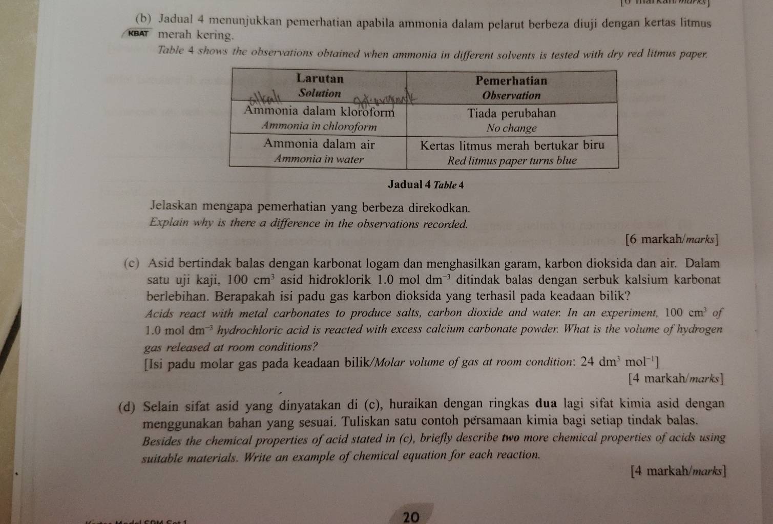 Jadual 4 menunjukkan pemerhatian apabila ammonia dalam pelarut berbeza diuji dengan kertas litmus 
KBAT merah kering. 
Table 4 shows the observations obtained when ammonia in different solvents is tested with dry red litmus paper. 
Jadual 4 Table 4 
Jelaskan mengapa pemerhatian yang berbeza direkodkan. 
Explain why is there a difference in the observations recorded. 
[6 markah/marks] 
(c) Asid bertindak balas dengan karbonat logam dan menghasilkan garam, karbon dioksida dan air. Dalam 
satu uji kaji, 100cm^3 asid hidroklorik 1.0 mol dm ³ ditindak balas dengan serbuk kalsium karbonat 
berlebihan. Berapakah isi padu gas karbon dioksida yang terhasil pada keadaan bilik? 
Acids react with metal carbonates to produce salts, carbon dioxide and water. In an experiment, 100cm^3 of
1.0moldm^(-3) hydrochloric acid is reacted with excess calcium carbonate powder. What is the volume of hydrogen 
gas released at room conditions? 
[Isi padu molar gas pada keadaan bilik/Molar volume of gas at room condition: 24dm^3 mc )l^(-1)]
[4 markah/marks] 
(d) Selain sifat asid yang dinyatakan di (c), huraikan dengan ringkas dua lagi sifat kimia asid dengan 
menggunakan bahan yang sesuai. Tuliskan satu contoh persamaan kimia bagi setiap tindak balas. 
Besides the chemical properties of acid stated in (c), briefly describe two more chemical properties of acids using 
suitable materials. Write an example of chemical equation for each reaction. 
[4 markah/marks] 
20