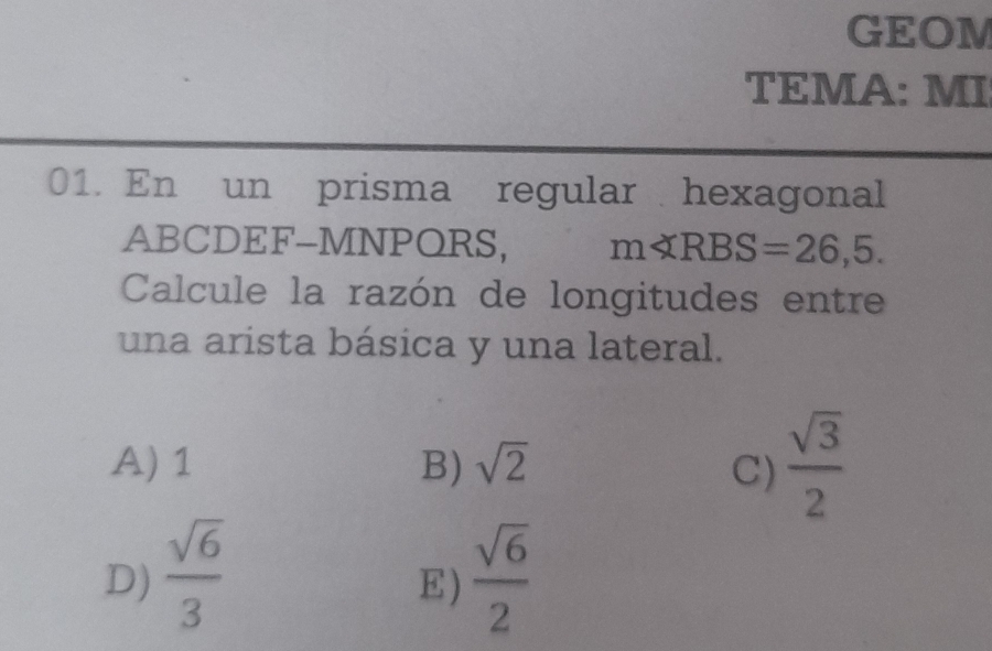 GEOM
TEMA: MI
01. En un prisma regular hexagonal
ABCDEF-MNPQRS, mll RBS=26,5. 
Calcule la razón de longitudes entre
una arista básica y una lateral.
A) 1 B) sqrt(2) C)  sqrt(3)/2 
D)  sqrt(6)/3   sqrt(6)/2 
E)