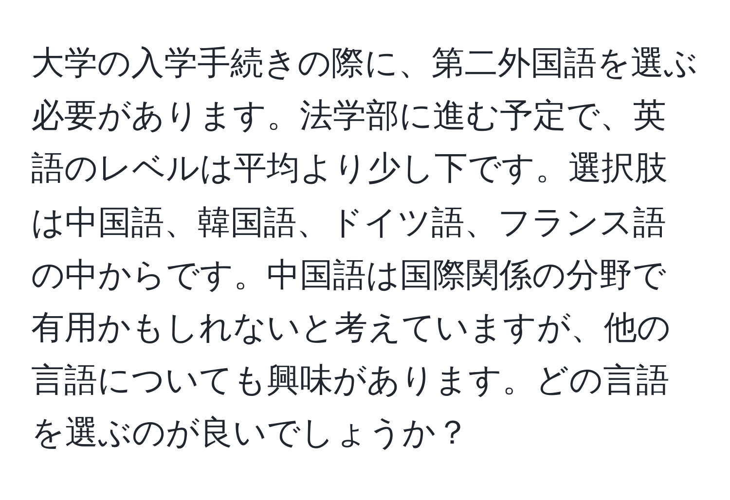 大学の入学手続きの際に、第二外国語を選ぶ必要があります。法学部に進む予定で、英語のレベルは平均より少し下です。選択肢は中国語、韓国語、ドイツ語、フランス語の中からです。中国語は国際関係の分野で有用かもしれないと考えていますが、他の言語についても興味があります。どの言語を選ぶのが良いでしょうか？