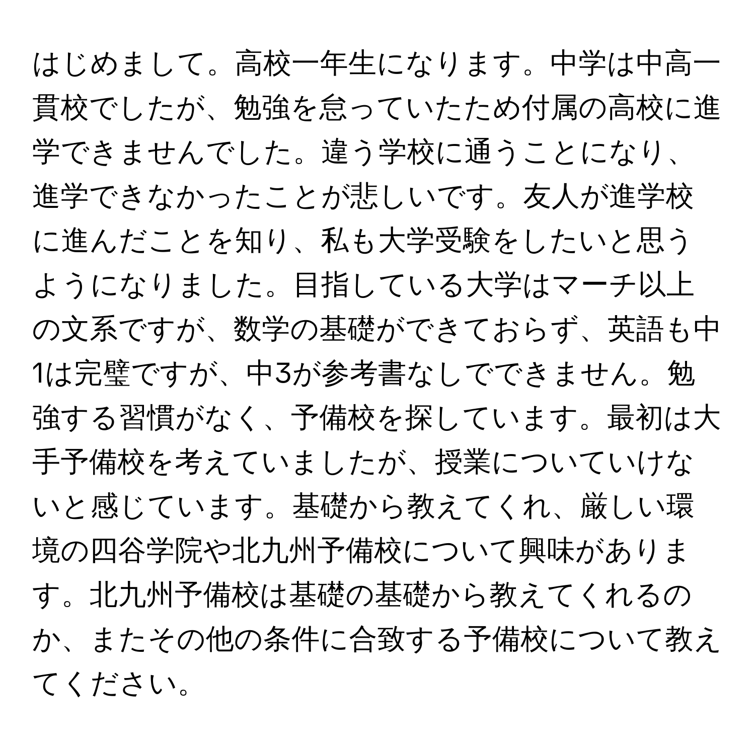 はじめまして。高校一年生になります。中学は中高一貫校でしたが、勉強を怠っていたため付属の高校に進学できませんでした。違う学校に通うことになり、進学できなかったことが悲しいです。友人が進学校に進んだことを知り、私も大学受験をしたいと思うようになりました。目指している大学はマーチ以上の文系ですが、数学の基礎ができておらず、英語も中1は完璧ですが、中3が参考書なしでできません。勉強する習慣がなく、予備校を探しています。最初は大手予備校を考えていましたが、授業についていけないと感じています。基礎から教えてくれ、厳しい環境の四谷学院や北九州予備校について興味があります。北九州予備校は基礎の基礎から教えてくれるのか、またその他の条件に合致する予備校について教えてください。