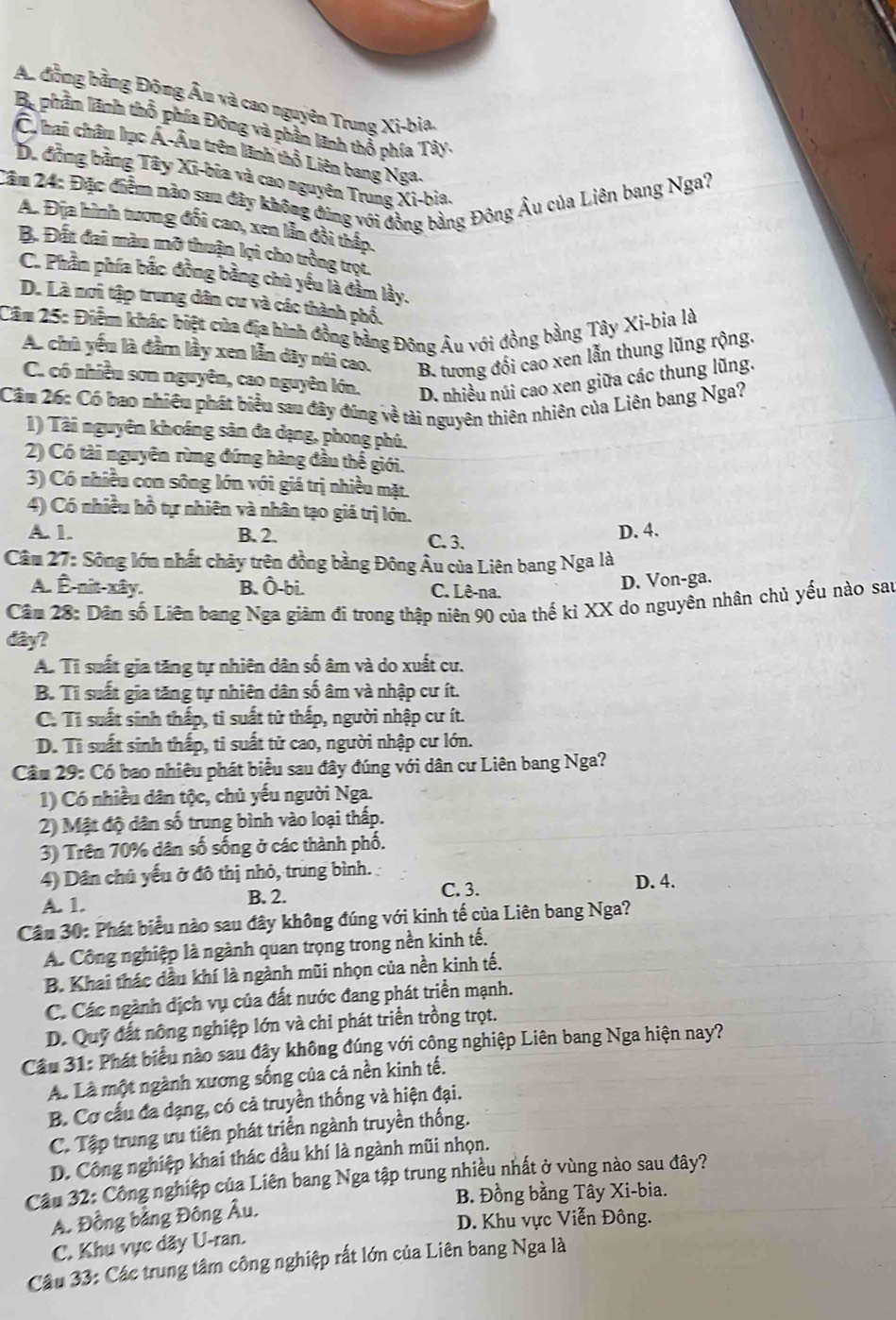 An đồng bằng Đông Âu và cao nguyên Trung Xi-bia.
Ba phầm lãnh thổ phía Đông và phần lãnh thổ phía Tây.
C hai châu lục Á-Âu trên lãnh thổ Liên bang Nga.
D. đồng bằng Tây Xī-bia và cao nguyên Trung Xi-bia.
Căm 24: Đặc điểm nào sau đây không đúng với đồng bằng Đông Âu của Liên bang Nga?
A. Địa hình tương đổi cao, xen lần đồi thấp.
B. Đất đai màu mỡ thuận lọi cho trồng trọt.
C. Phầm phía bắc đồng bằng chủ yếu là đầm lầy.
D. Là mơi tập trung dân cư và các thành phố.
Cầm 25: Điểm khác biệt của địa hình đồng bằng Đông Âu với đồng bằng Tây Xi-bìa là
A. chủ yếu là đầm lầy xen lẫn dây núi cao, B. tương đổi cao xen lẫn thung lũng rộng.
C. có nhiều sơn nguyên, cao nguyên lớn. D. nhiều núi cao xen giữa các thung lũng.
Cầu 26: Có bao nhiêu phát biểu sau đây đúng về tài nguyên thiên nhiên của Liên bang Nga?
1) Tài nguyên khoáng sản đa dạng, phong phú.
2) Có tài nguyên rừng đứng hàng đầu thể giới.
3) Có nhiều con sông lớn với giá trị nhiều mặt.
4) Có nhiều hồ tự nhiên và nhân tạo giá trị lớn.
A. 1. B. 2. C. 3.
D. 4.
Câu 27: Sông lớn nhất chảy trên đồng bằng Đông Âu của Liên bang Nga là
A. Ê-nit-xây. B. Ô-bi. C. Lê-na.
D. Von-ga.
Câm 28: Dân số Liên bang Nga giảm đi trong thập niên 90 của thế kỉ XX do nguyên nhân chủ yếu nào sau
đây?
A. Tỉ suất gia tăng tự nhiên dân số âm và do xuất cư.
B. Tỉ suất gia tăng tự nhiên dân số âm và nhập cư ít.
C. Tì suất sinh thấp, tì suất tử thấp, người nhập cư ít.
D. Tì suất sinh thấp, ti suất tử cao, người nhập cư lớn.
Cầu 29: Có bao nhiêu phát biểu sau đây đúng với dân cư Liên bang Nga?
1) Có nhiều dân tộc, chủ yếu người Nga.
2) Mật độ dân số trung bình vào loại thấp.
3) Trên 70% dân số sống ở các thành phố.
4) Dân chủ yếu ở đô thị nhỏ, trung bình. D. 4.
A. 1.
B. 2. C. 3.
Câu 30: Phát biểu nào sau đây không đúng với kinh tế của Liên bang Nga?
A. Công nghiệp là ngành quan trọng trong nền kinh tế.
B. Khai thác dầu khí là ngành mũi nhọn của nền kinh tế.
C. Các ngành địch vụ của đất nước đang phát triển mạnh.
D. Quỹ đất nông nghiệp lớn và chi phát triển trồng trọt.
Cầu 31: Phát biểu nào sau đây không đúng với công nghiệp Liên bang Nga hiện nay?
A. Là một ngành xương sống của cả nền kinh tế.
B. Cơ cấu đa dạng, có cả truyền thống và hiện đại.
C. Tập trung ưu tiên phát triển ngành truyền thống.
D. Công nghiệp khai thác dầu khí là ngành mũi nhọn.
Cầu 32: Công nghiệp của Liên bang Nga tập trung nhiều nhất ở vùng nào sau đây?
B. Đồng bằng Tây Xi-bia.
A. Đồng bằng Đông Âu.
D. Khu vực Viễn Đông.
C. Khu vực dãy U-ran.
Cầu 33: Các trung tâm công nghiệp rất lớn của Liên bang Nga là