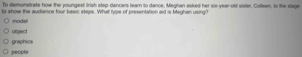 To demonstrate how the youngest Irish step dancers learn to dance, Meghan asked her six-year-old sister, Colleen, to the stage
to show the audience four basic steps. What type of presentation aid is Meghan using?
model
object
graphics
people