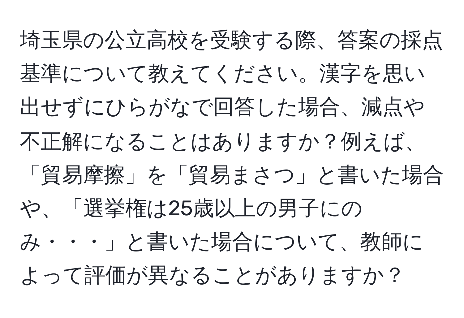 埼玉県の公立高校を受験する際、答案の採点基準について教えてください。漢字を思い出せずにひらがなで回答した場合、減点や不正解になることはありますか？例えば、「貿易摩擦」を「貿易まさつ」と書いた場合や、「選挙権は25歳以上の男子にのみ・・・」と書いた場合について、教師によって評価が異なることがありますか？