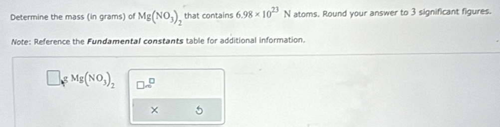 Determine the mass (in grams) of Mg(NO_3)_2 that contains 6.98* 10^(23)N atoms. Round your answer to 3 significant figures. 
Note: Reference the Fundamental constants table for additional information. 
g Mg(NO_3)_2 □ ∈fty ^□ m^(□)
×