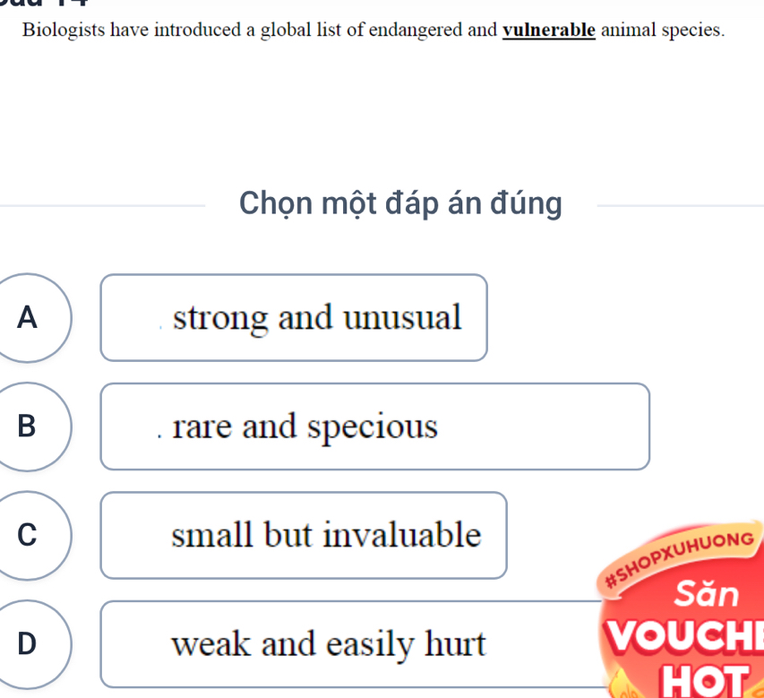 Biologists have introduced a global list of endangered and vulnerable animal species.
Chọn một đáp án đúng
A strong and unusual
B rare and specious
C small but invaluable
#SHOPXUHUONG
Săn
D weak and easily hurt VOUCHI
HOT