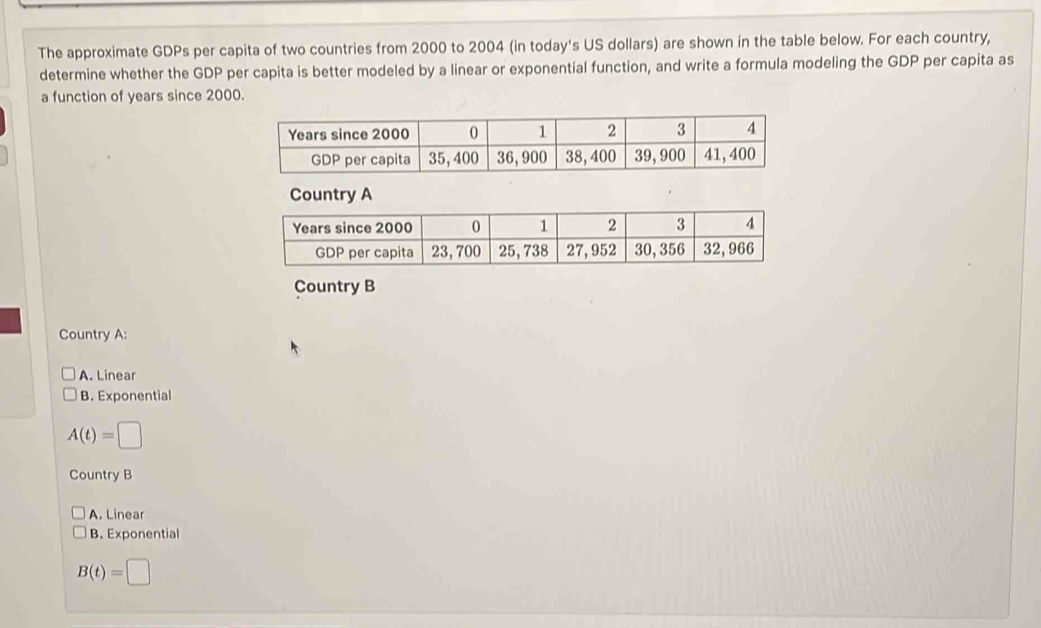 The approximate GDPs per capita of two countries from 2000 to 2004 (in today's US dollars) are shown in the table below. For each country,
determine whether the GDP per capita is better modeled by a linear or exponential function, and write a formula modeling the GDP per capita as
a function of years since 2000.
Country A
Country B
Country A:
A. Linear
B. Exponential
A(t)=□
Country B
A. Linear
B. Exponential
B(t)=□