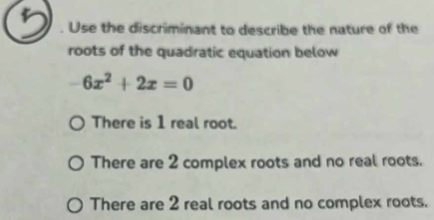 Use the discriminant to describe the nature of the
roots of the quadratic equation below
-6x^2+2x=0
There is 1 real root.
There are 2 complex roots and no real roots.
There are 2 real roots and no complex roots.