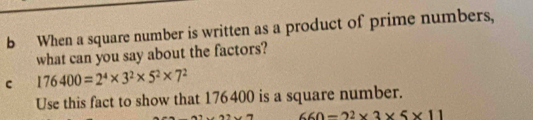 When a square number is written as a product of prime numbers, 
what can you say about the factors? 
c 176400=2^4* 3^2* 5^2* 7^2
Use this fact to show that 176400 is a square number.
660-2^2* 3* 5* 11