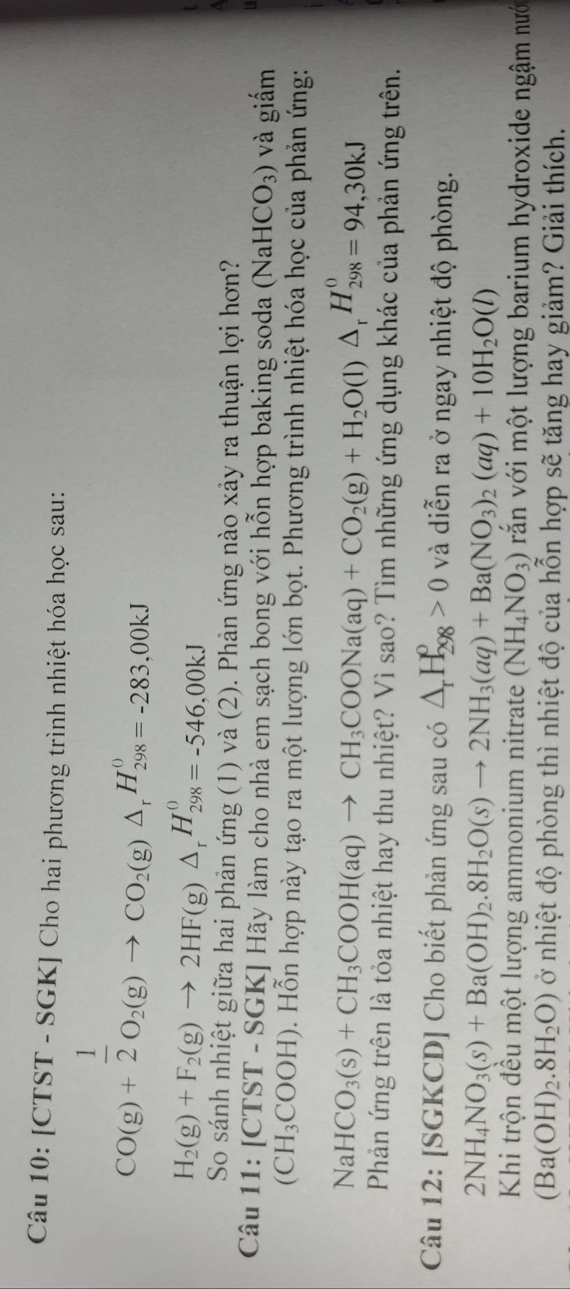 [CTST - SGK] Cho hai phương trình nhiệt hóa học sau:
CO(g)+ 1/2 O_2(g)to CO_2(g)△ _rH_(298)^0=-283.00kJ
H_2(g)+F_2(g)to 2HF(g)△ _rH_(298)^0=-546.00kJ
So sánh nhiệt giữa hai phản ứng (1) và (2). Phản ứng nào xảy ra thuận lợi hơn?
Câu 11:[CTST-SGK]H Hãy làm cho nhà em sạch bong với hỗn hợp baking soda (NaHCO_3) và giấm
(CH_3COOH). Hỗn hợp này tạo ra một lượng lớn bọt. Phương trình nhiệt hóa học của phản ứng:
NaHCO_3(s)+CH_3COOH(aq)to CH_3COONa(aq)+CO_2(g)+H_2O(l)△ _rH_(298)^0=94,30kJ
Phản ứng trên là tỏa nhiệt hay thu nhiệt? Vì sao? Tìm những ứng dụng khác của phản ứng trên.
Câu 12: [SGKCD] Cho biết phản ứng sau có △ _rH_(298)^p>0 và diễn ra ở ngay nhiệt độ phòng.
2NH_4NO_3(s)+Ba(OH)_2.8H_2O(s)to 2NH_3(aq)+Ba(NO_3)_2(aq)+10H_2O(l)
Khi trộn đều một lượng ammonium nitrate (NH_4NO_3) văn với một lượng barium hydroxide ngậm nưới
(Ba(OH)_2.8H_2O) ở nhiệt độ phòng thì nhiệt độ của hỗn hợp sẽ tăng hay giảm? Giải thích.