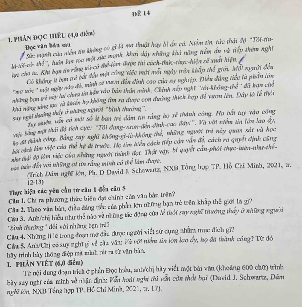 Đè 14
I. PHÀN ĐQC HIÈU (4,0 điểm)
Đọc văn bản sau
Sức mạnh của niềm tin không có gì là ma thuật hay bi ẩn cả. Niềm tin, tức thái độ ''Tôi-tin-
là-tôi-có- thể'', luôn lan tỏa một sức mạnh, khơi dậy những khả năng tiểm ẩn và tiếp thêm nghị
lực cho ta. Khi bạn tin rằng tôi-có-thể-làm-được thì cách-thức-thực-hiện sẽ xuất hiện.
Có không ít bạn trẻ bắt đầu một công việc mới mỗi ngày trên khắp thể giới. Mỗi người đều
'mơ ước' một ngày nào đó, mình sẽ vươn đến đinh cao của sự nghiệp. Điều đáng tiếc là phần lớn
những bạn tre^3 này lại chưa tìn hắn vào bản thân mình. Chính nếp nghĩ “tôi-không-thể” đã hạn chế
khả năng sáng tạo và khiển họ không tìm ra được con đường thích hợp để vươn lên. Đây là lề thỏi
suy nghĩ thường thấy ở những người “bình thường”.
Tuy nhiên, vẫn có một sổ ít bạn trẻ dám tin rằng họ sẽ thành công. Họ bắt tay vào công
việc bằng một thái độ tích cực: “Tôi đang-vươn-đến-đinh-cao đây!”. Và với niềm tin lớn lao ấy,
họ đã thành công. Bằng suy nghĩ không-gì-là-không-thể, những người trẻ này quan sát và học
chải cách làm việc của thể hệ đi trước. Họ tìm hiểu cách tiếp cận vấn đề, cách ra quyết định cũng
như thái độ làm việc của những người thành đạt. Thật vậy, bí quyết cần-phải-thực-hiện-như-thế-
nào luôn đến với những ai tin rằng mình có thể làm được.
(Trích Dám nghĩ lớn, Ph. D David J. Schawartz, NXB Tổng hợp TP. Hồ Chí Minh, 2021, tr.
12-13)
Thực hiện các yêu cầu từ câu 1 đến câu 5
Câu 1. Chỉ ra phương thức biểu đạt chính của văn bản trên?
Câu 2. Theo văn bản, điều đáng tiếc của phần lớn những bạn trẻ trên khắp thế giới là gì?
Câu 3. Anh/chị hiểu như thế nào về những tác động của lề thói suy nghĩ thường thấy ở những người
bình thường” đối với những bạn trẻ?
Câu 4. Những lí lẽ trong đoạn mở đầu được người viết sử dụng nhầm mục đích gì?
Câu 5. Anh/Chị có suy nghĩ gì về câu văn: Và với niềm tìn lớn lao ẩy, họ đã thành công? Từ đó
hãy trình bày thông điệp mà mình rút ra từ văn bản.
I. PHÀN VIÉT (6,0 điễm)
Từ nội dung đoạn trích ở phần Đọc hiểu, anh/chị hãy viết một bài văn (khoảng 600 chữ) trình
bày suy nghĩ của mình về nhận định: Vẫn hoài nghi thì vẫn còn thất bại (David J. Schwartz, Dám
nghĩ lớn, NXB Tổng hợp TP. Hồ Chí Minh, 2021, tr. 17).