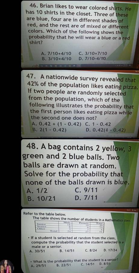 Brian likes to wear colored shirts. He
has 10 shirts in the closet. Three of these
are blue, four are in different shades of
red, and the rest are of mixed or different
colors. Which of the following shows the
probability that he will wear a blue or a red
shirt?
A. 7/10+4/10 C. 3/10+7/10
B. 3/10+4/10 D. 7/10-4/10
47. A nationwide survey revealed that
42% of the population likes eating pizza.
If two people are randomly selected
from the population, which of the
following illustrates the probability that
the first person likes eating pizza while 
the second one does not?
A. 0.42+(1-0.42) C. 1-0.42
B. 2(1-0.42) D. 0.42(1-0.42)
48. A bag contains 2 yellow, 3
green and 2 blue balls. Two
balls are drawn at random.
Solve for the probability that
none of the balls drawn is blue.
A. 1/2 C. 9/11
B. 10/21 D. 7/11
Refer to the table below.
The table shows the number of students in a Mathematics class
If a student is selected at random from the class,
compute the probability that the student selected is a
male or a senior.
A. 30/51 B. 14/51 C. 8/24 D. 17/24
• What is the probability that the student is a senior?
A. 29/51 B. 22/51 C. 14/51 D. 8/51