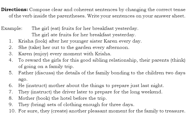 Directions: Compose clear and coherent sentences by changing the correct tense 
of the verb inside the parentheses. Write your sentences on your answer sheet. 
Example: The girl (eat) fruits for her breakfast yesterday. 
The girl ate fruits for her breakfast yesterday. 
1. Krisha (look) after her younger sister Karen every day. 
2. She (take) her out to the garden every afternoon. 
3. Karen (enjoy) every moment with Krisha. 
4. To reward the girls for this good sibling relationship, their parents (think) 
of going on a family trip. 
5. Father (discuss) the details of the family bonding to the children two days
ago. 
6. He (instruct) mother about the things to prepare just last night. 
7. They (instruct) the driver later to prepare for the long weekend. 
8. Mother (book) the hotel before the trip. 
9. They (bring) sets of clothing enough for three days. 
10. For sure, they (create) another pleasant moment for the family to treasure.