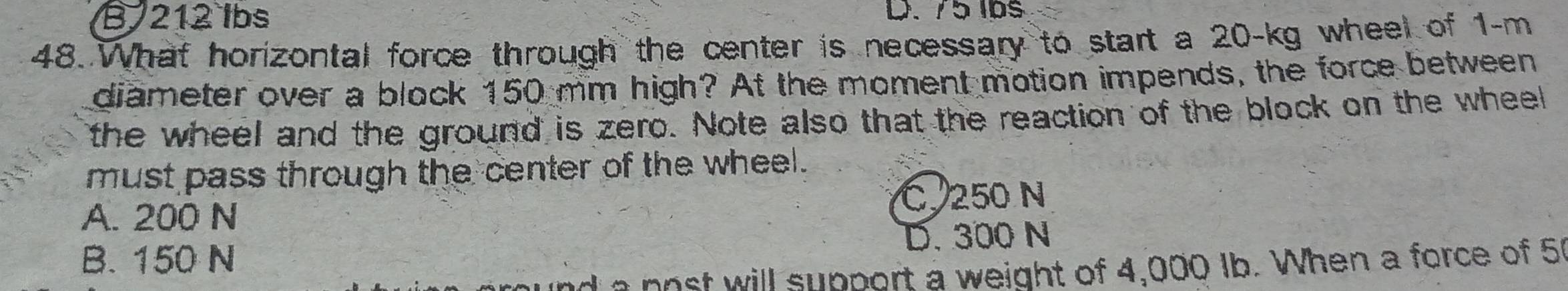 B. 212 lbs D. 75 lbs
48. What horizontal force through the center is necessary to start a 20-kg wheel of 1-m
diameter over a block 150 mm high? At the moment motion impends, the force between
the wheel and the ground is zero. Note also that the reaction of the block on the wheel
must pass through the center of the wheel.
A. 200 N
C. 250 N
B. 150 N D. 300 N
d a nost will support a weight of 4,000 Ib. When a force of 51