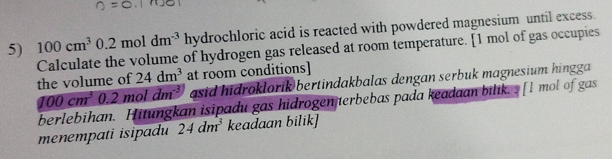 100cm^3 0.2moldm^(-3)hydroch loric acid is reacted with powdered magnesium until excess. 
Calculate the volume of hydrogen gas released at room temperature. [ 1 mol of gas occupies 
the volume of 24dm^3 at room conditions]
100cm^3 0. 2moldm^(-3) asid hidroklorik bertindakbalas dengan serbuk magnesium hingga 
berlebihan. Hitungkan isipadu gas hidrogen terbebas pada keadaan bilik. . [l mol of gas 
menempati isipadu 24dm^3 keadaan bilik]