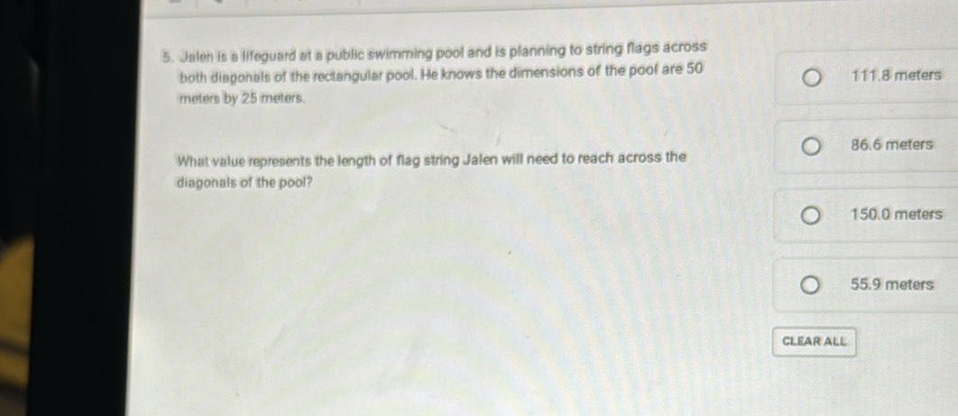 Jalen is a lifeguard at a public swimming pool and is planning to string flags across
both diagonals of the rectangular pool. He knows the dimensions of the pool are 50 111.8 meters
meters by 25 meters.
What value represents the length of flag string Jalen will need to reach across the 86.6 meters
diagonals of the pool?
150.0 meters
55.9 meters
CLEAR ALL