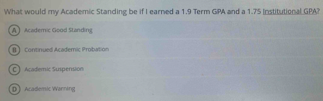 What would my Academic Standing be if I earned a 1.9 Term GPA and a 1.75 Institutional GPA?
AAcademic Good Standing
BContinued Academic Probation
C Academic Suspension
DAcademic Warning