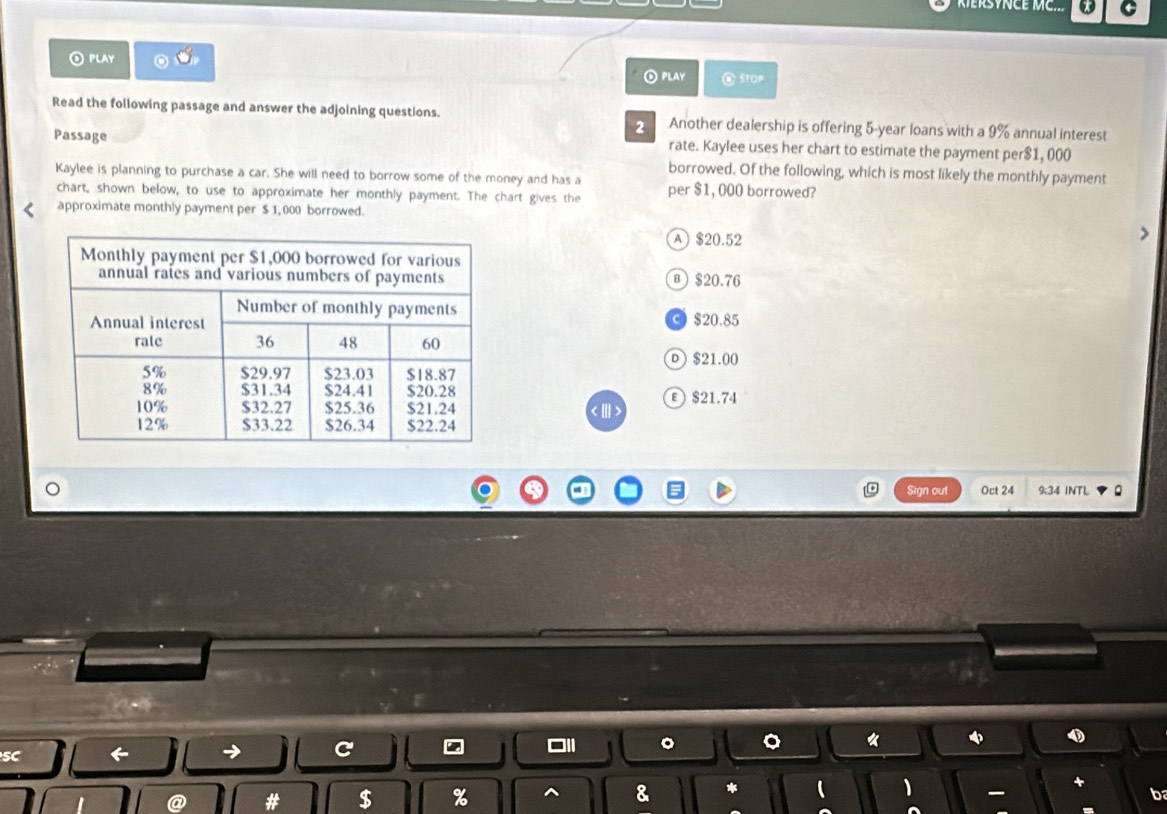 RERSYNCE MC... C
PLAY
⊙PLAY STOP
Read the following passage and answer the adjoining questions. Another dealership is offering 5-year loans with a 9% annual interest
2
Passage rate. Kaylee uses her chart to estimate the payment per $1, 000
borrowed. Of the following, which is most likely the monthly payment
Kaylee is planning to purchase a car. She will need to borrow some of the money and has a per $1, 000 borrowed?
chart, shown below, to use to approximate her monthly payment. The chart gives the
approximate monthly payment per $ 1,000 borrowed.
A $20.52
® $20.76
③ $20.85
D $21.00
$21.74
。 Oct 24 9:34 INTL
Sign out
SC ← → C □ll 《
# $ % ^ & * ( 1
b