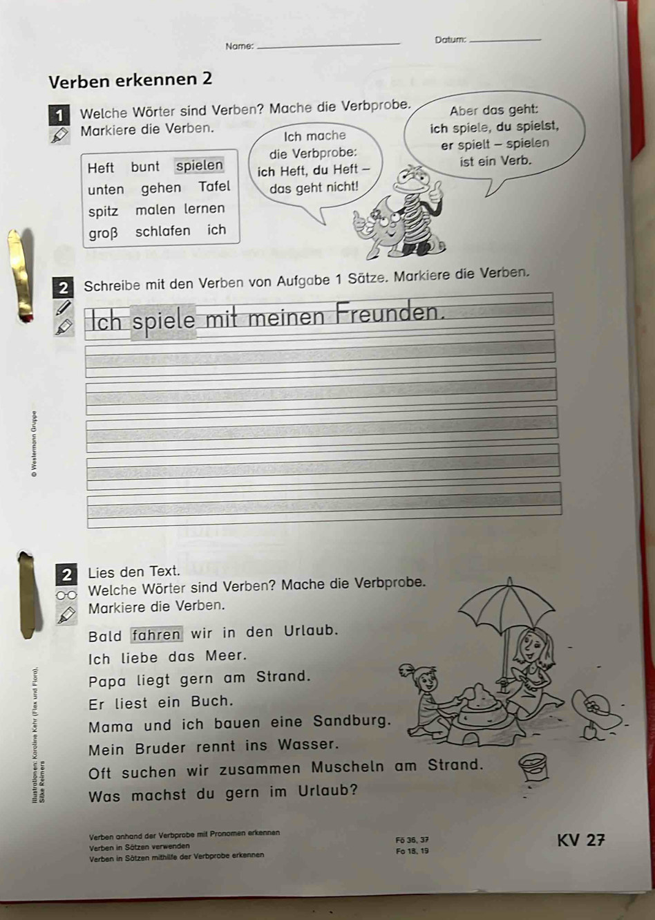 Name:_ Datum:_ 
Verben erkennen 2 
Welche Wörter sind Verben? Mache die Verbprobe. Aber das geht: 
Markiere die Verben. Ich mache 
ich spiele, du spielst, 
die Verbprobe: er spielt - spielen 
Heft bunt spielen ich Heft, du Heft - ist ein Verb. 
unten gehen Tafel das geht nicht! 
spitz malen lernen 
groβ schlafen ich 
2 Schreibe mit den Verben von Aufgabe 1 Sätze. Markiere die Verben. 
Ich spiele mit meinen Freunden.
2 Lies den Text. 
∞ Welche Wörter sind Verben? Mache die Verb 
Markiere die Verben. 
Bald fahren wir in den Urlaub. 
Ich liebe das Meer. 
Papa liegt gern am Strand. 
Er liest ein Buch. 
Mama und ich bauen eine Sandburg 
Mein Bruder rennt ins Wasser. 
Oft suchen wir zusammen Muscheln 
Was machst du gern im Urlaub? 
Verben anhand der Verbprobe mit Pronomen erkennen KV 27
Verben in Sätzen verwenden F6 36, 37
Verben in Sätzen mithilfe der Verbprobe erkennen Fo 18, 19