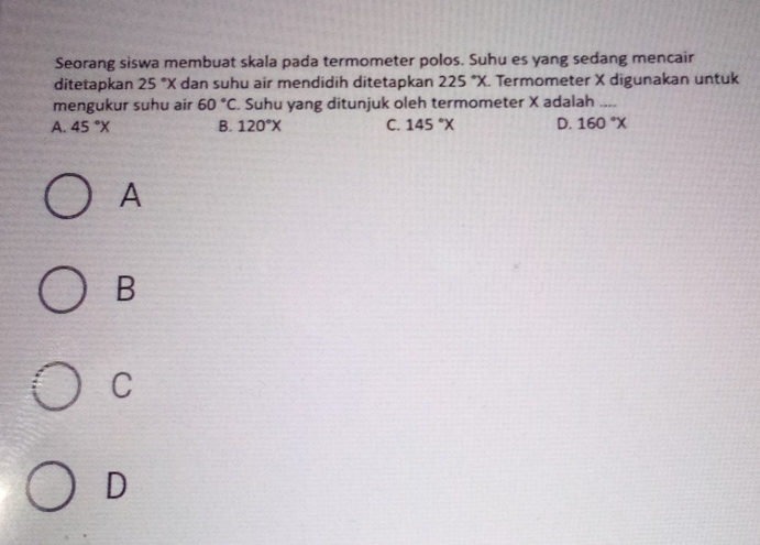 Seorang siswa membuat skala pada termometer polos. Suhu es yang sedang mencair
ditetapkan 25°X dan suhu air mendidih ditetapkan 225°X. Termometer X digunakan untuk
mengukur suhu air 60°C. Suhu yang ditunjuk oleh termometer X adalah_
A. 45°X B. 120°X C. 145°X D. 160°X
A
B
C
D