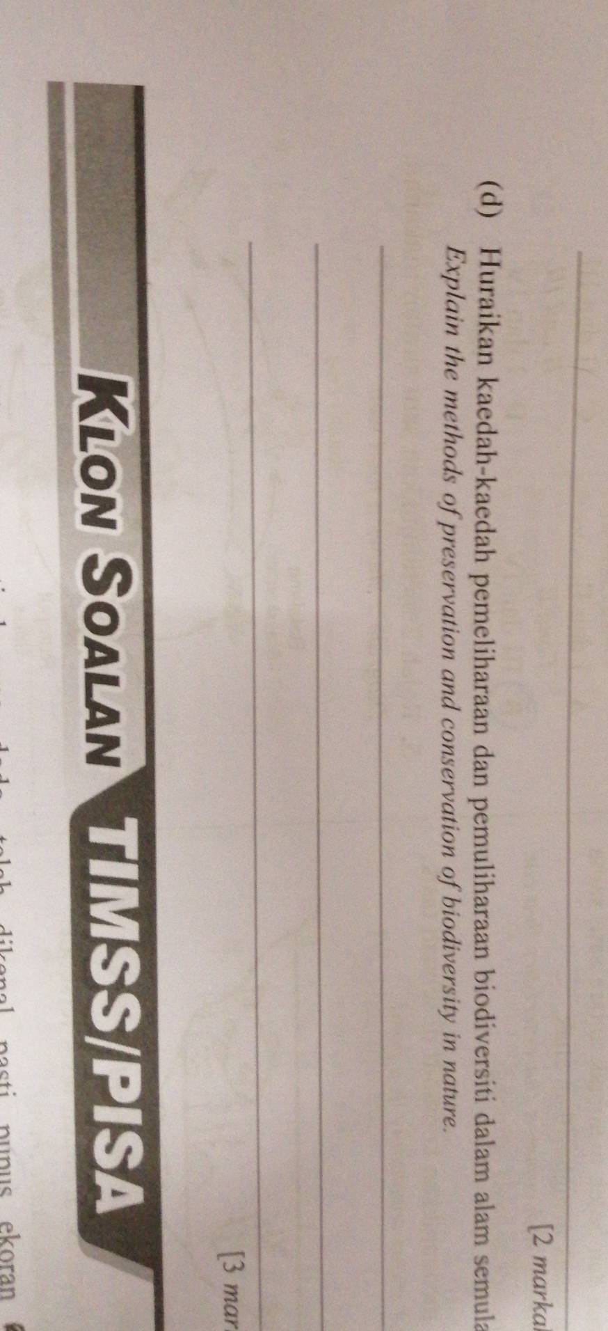 [2 marka 
(d) Huraikan kaedah-kaedah pemeliharaan dan pemuliharaan biodiversiti dalam alam semula 
Explain the methods of preservation and conservation of biodiversity in nature. 
_ 
_ 
_ 
[3 mar 
Klon Soalan TIMSS/PISa