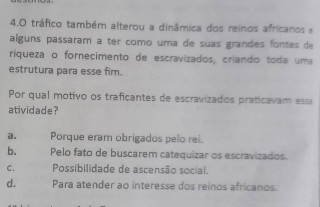 4.0 tráfico também alterou a dinâmica dos reinos africanos e
alguns passaram a ter como uma de suas grandes fontes de
riqueza o fornecimento de escravizados, críando toda uma
estrutura para esse fim.
Por qual motivo os traficantes de escravizados praticavam essa
atividade?
a. Porque eram obrigados pelo rei.
b. Pelo fato de buscarem catequizar os escravizados.
C. Possibilidade de ascensão social.
d. Para atender ao interesse dos reinos africanos.