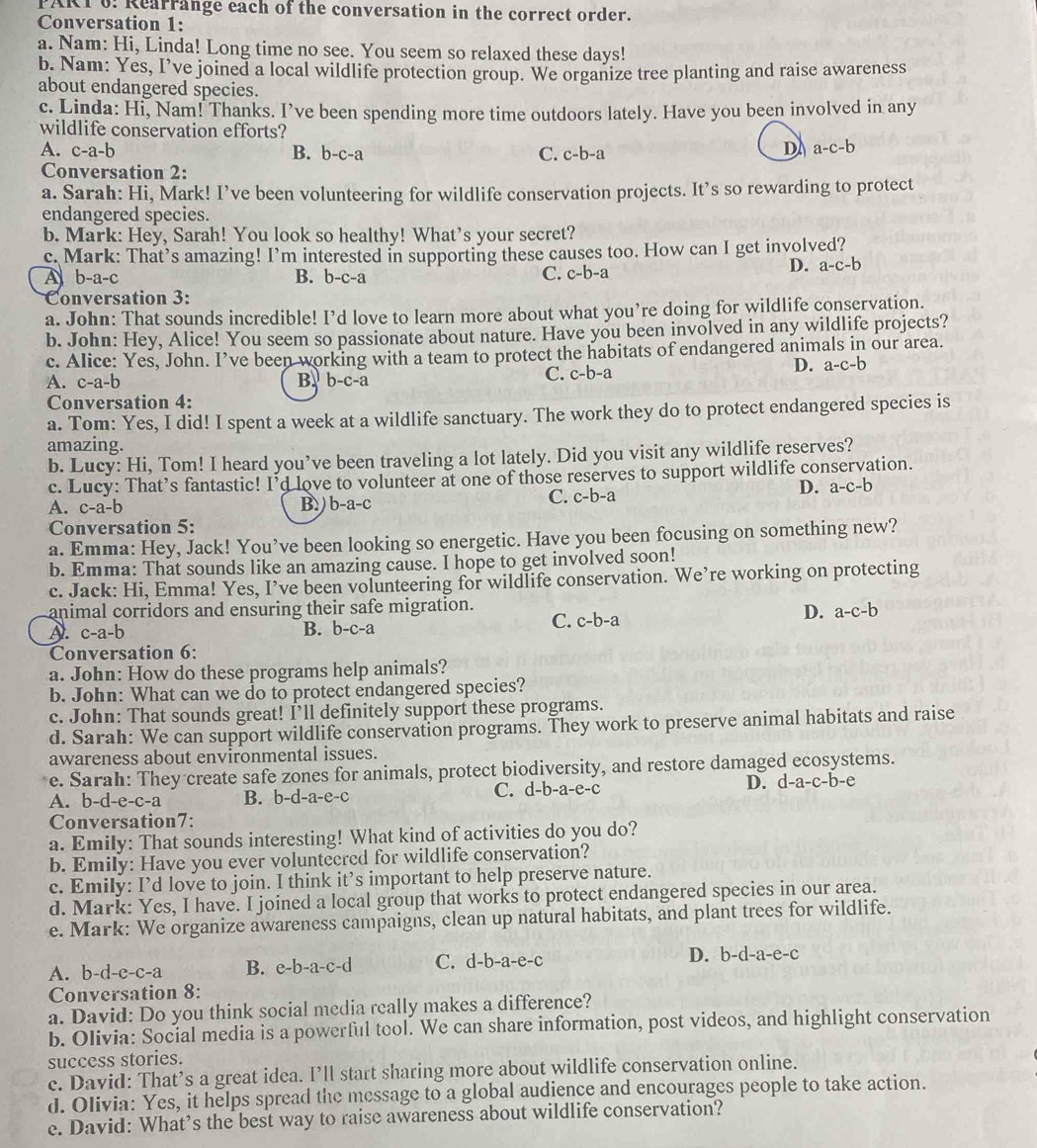Rearrange each of the conversation in the correct order.
Conversation 1:
a. Nam: Hi, Linda! Long time no see. You seem so relaxed these days!
b. Nam: Yes, I’ve joined a local wildlife protection group. We organize tree planting and raise awareness
about endangered species.
c. Linda: Hi, Nam! Thanks. I’ve been spending more time outdoors lately. Have you been involved in any
wildlife conservation efforts?
A. c-a-b B. b-c-a C. c-b-a D a-c-b
Conversation 2:
a. Sarah: Hi, Mark! I’ve been volunteering for wildlife conservation projects. It’s so rewarding to protect
endangered species.
b. Mark: Hey, Sarah! You look so healthy! What’s your secret?
c. Mark: That’s amazing! I’m interested in supporting these causes too. How can I get involved?
A b-a-c
B. b-c-a C. c-b-a
D. a-c-b
Conversation 3:
a. John: That sounds incredible! I’d love to learn more about what you’re doing for wildlife conservation.
b. John: Hey, Alice! You seem so passionate about nature. Have you been involved in any wildlife projects?
c. Alice: Yes, John. I’ve been working with a team to protect the habitats of endangered animals in our area.
A. c-a-b B. b-c-a C. c-b-a
D. a-c-b
Conversation 4:
a. Tom: Yes, I did! I spent a week at a wildlife sanctuary. The work they do to protect endangered species is
amazing.
b. Lucy: Hi, Tom! I heard you’ve been traveling a lot lately. Did you visit any wildlife reserves?
c. Lucy: That’s fantastic! I’d love to volunteer at one of those reserves to support wildlife conservation.
A. c-a-b B.) b-a-c C. c-b-a
D. a-c-b
Conversation 5:
a. Emma: Hey, Jack! You’ve been looking so energetic. Have you been focusing on something new?
b. Emma: That sounds like an amazing cause. I hope to get involved soon!
c. Jack: Hi, Emma! Yes, I’ve been volunteering for wildlife conservation. We’re working on protecting
animal corridors and ensuring their safe migration.
D. a-c-b
D. c-a-b
B. b-c-2
C. c-b-a
Conversation 6:
a. John: How do these programs help animals?
b. John: What can we do to protect endangered species?
c. John: That sounds great! I’ll definitely support these programs.
d. Sarah: We can support wildlife conservation programs. They work to preserve animal habitats and raise
awareness about environmental issues.
e. Sarah: They create safe zones for animals, protect biodiversity, and restore damaged ecosystems.
A. b-d-e-c-a B. b-d-a-e-c
C. d-b-a-e-c
D. d-a-c-b-e
Conversation7:
a. Emily: That sounds interesting! What kind of activities do you do?
b. Emily: Have you ever volunteered for wildlife conservation?
c. Emily: I’d love to join. I think it’s important to help preserve nature.
d. Mark: Yes, I have. I joined a local group that works to protect endangered species in our area.
e. Mark: We organize awareness campaigns, clean up natural habitats, and plant trees for wildlife.
A. b-d-e-c-a B. e-b-a-c-d C. d-b-a-e-c D. b-d-a-e-c
Conversation 8:
a. David: Do you think social media really makes a difference?
b. Olivia: Social media is a powerful tool. We can share information, post videos, and highlight conservation
success stories.
c. David: That’s a great idea. I’ll start sharing more about wildlife conservation online.
d. Olivia: Yes, it helps spread the message to a global audience and encourages people to take action.
e. David: What’s the best way to raise awareness about wildlife conservation?