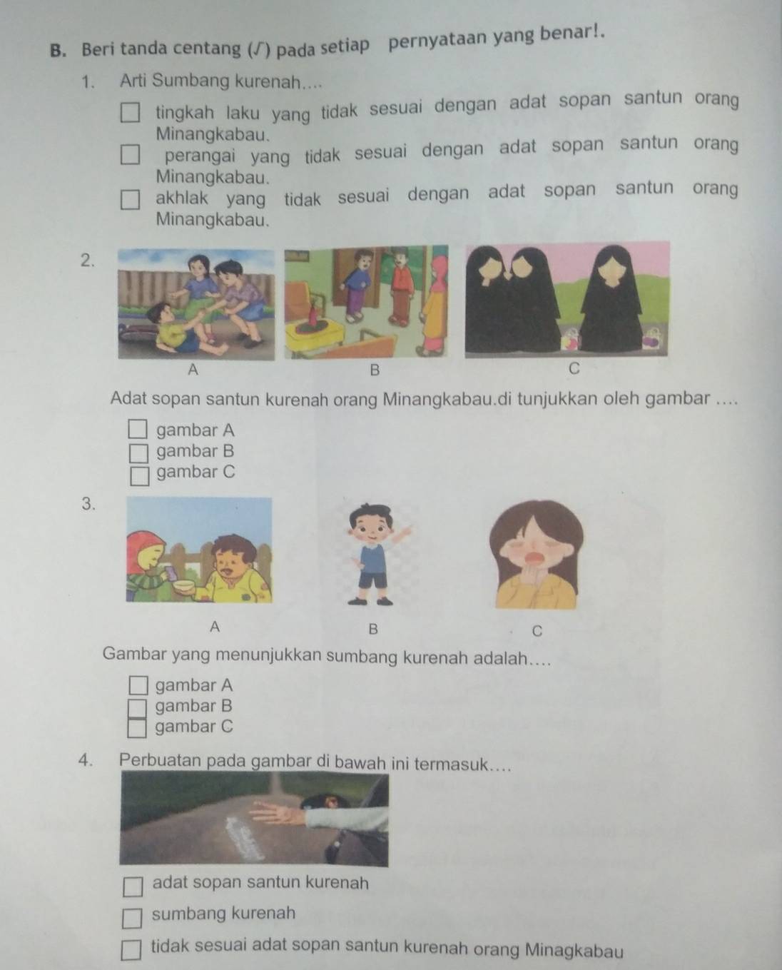 Beri tanda centang (√) pada setiap pernyataan yang benar!.
1. Arti Sumbang kurenah....
tingkah laku yang tidak sesuai dengan adat sopan santun orang
Minangkabau.
perangai yang tidak sesuai dengan adat sopan santun orang
Minangkabau.
akhlak yang tidak sesuai dengan adat sopan santun orang
Minangkabau.
2.
A
B
C
Adat sopan santun kurenah orang Minangkabau.di tunjukkan oleh gambar ....
gambar A
gambar B
gambar C
3.
A
B
C
Gambar yang menunjukkan sumbang kurenah adalah....
gambar A
gambar B
gambar C
4. Perbuatan pada gambar di bawah ini termasuk…
adat sopan santun kurenah
sumbang kurenah
tidak sesuai adat sopan santun kurenah orang Minagkabau