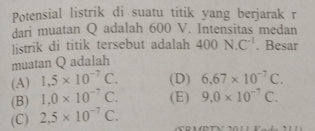 Potensial listrik di suatu titik yang berjarak r
dari muatan Q adalah 600 V. Intensitas medan
listrik di titik tersebut adalah 400N.C^(-1). Besar
muatan Q adalah
(A) 1,5* 10^(-7)C.
(D) 6,67* 10^(-7)C.
(B) 1,0* 10^(-7)C. (E) 9,0* 10^(-7)C.
(C) 2,5* 10^(-7)C.