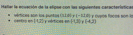 Hallar la ecuación de la elipse con las siguientes características 
vértices son los puntos (12,0) y (-12,0) y cuyos focos son lo 
centro en (-1,2) y vértices en (-1,3) y (-4,2)