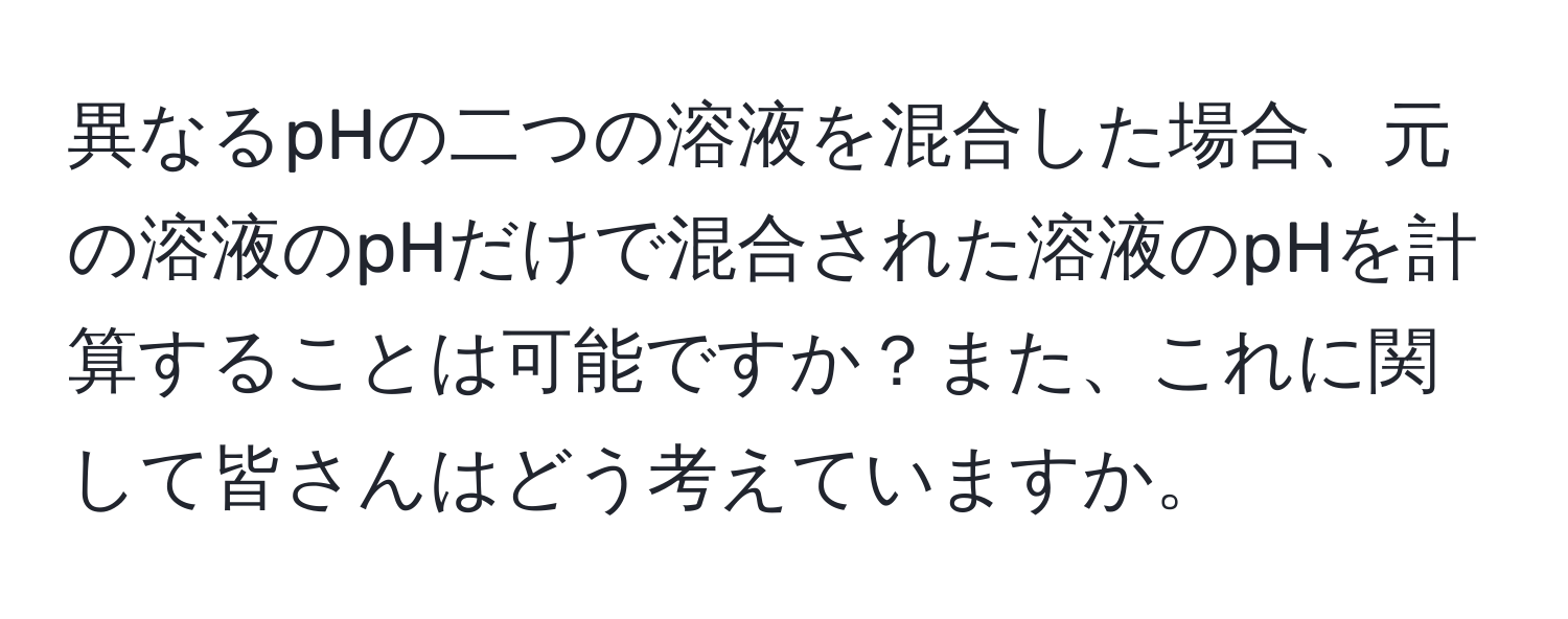 異なるpHの二つの溶液を混合した場合、元の溶液のpHだけで混合された溶液のpHを計算することは可能ですか？また、これに関して皆さんはどう考えていますか。