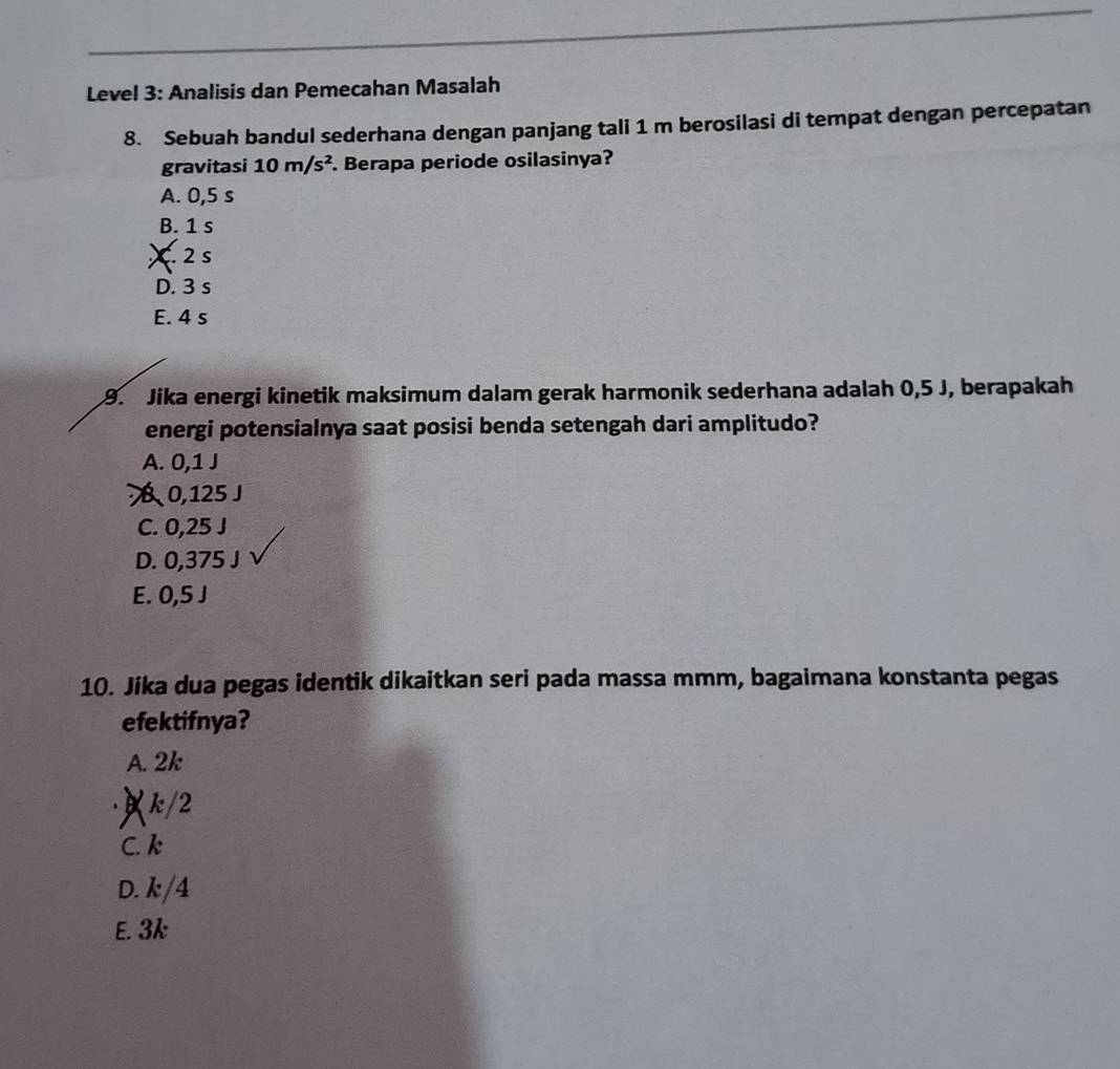 Level 3: Analisis dan Pemecahan Masalah
8. Sebuah bandul sederhana dengan panjang tali 1 m berosilasi di tempat dengan percepatan
gravitasi 10m/s^2. Berapa periode osilasinya?
A. 0,5 s
B. 1 s
X. 2 s
D. 3 s
E. 4 s
9. Jika energi kinetik maksimum dalam gerak harmonik sederhana adalah 0,5 J, berapakah
energi potensialnya saat posisi benda setengah dari amplitudo?
A. 0,1 J
B 0,125 J
C. 0,25 J
D. 0,375 J
E. 0,5 J
10. Jika dua pegas identik dikaitkan seri pada massa mmm, bagaimana konstanta pegas
efektifnya?
A. 2k
∀ k/2
C. k
D. k/4
E. 3k