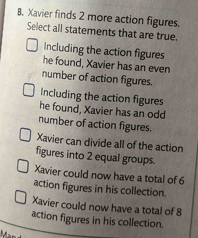 Xavier finds 2 more action figures.
Select all statements that are true.
Including the action figures
he found, Xavier has an even
number of action figures.
Including the action figures
he found, Xavier has an odd
number of action figures.
Xavier can divide all of the action
figures into 2 equal groups.
Xavier could now have a total of 6
action figures in his collection.
Xavier could now have a total of 8
action figures in his collection.
Man