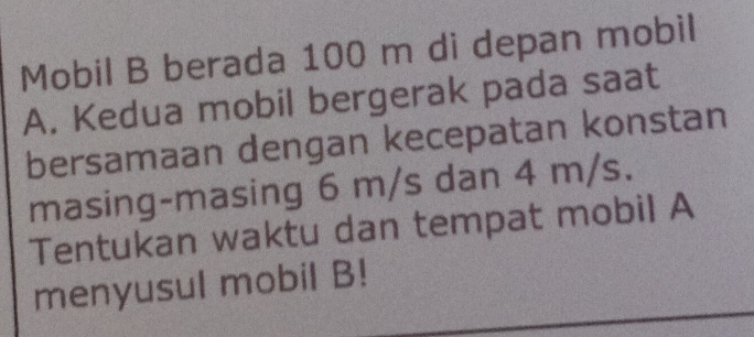 Mobil B berada 100 m di depan mobil 
A. Kedua mobil bergerak pada saat 
bersamaan dengan kecepatan konstan 
masing-masing 6 m/s dan 4 m/s. 
Tentukan waktu dan tempat mobil A 
menyusul mobil B!