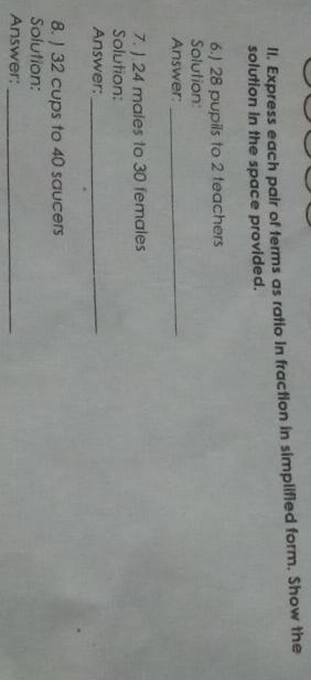 Express each pair of terms as ratio in fraction in simplified form. Show the 
solution in the space provided. 
6.) 28 pupils to 2 teachers 
Solution: 
Answer:_ 
7. J. 24 males to 30 females 
Solution: 
Answer:_ 
8. ) 32 cups to 40 saucers 
Solution: 
Answer:_