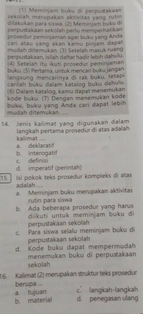 (1) Meminjam buku di perpustakaan
sekolah merupakan aktivitas yang rutin 
dilakukan para siswa. (2) Meminjam buku di
perpustakaan sekolah perlu memperhatikan
prosedur peminjaman agar buku yang Anda
cari atau yang akan kamu pinjam dapat
mudah ditemukan. (3) Setelah masuk ruang
perpustakaan, isilah daftar hadir lebih dahulu.
(4) Setelah itu ikuti prosedur peminjaman
buku. (5) Pertama, untuk mencari buku jangan
langsung mencarinya di rak buku, tetapi
carilah buku dalam katalog buku dahulu.
(6) Dalam katalog, kamu dapat menemukan
kode buku. (7) Dengan menemukan kode
buku, buku yang Anda cari dapat lebih
mudah ditemukan. “
14. Jenis kalimat yang digunakan dalam
langkah pertama prosedur di atas adalah
kalimat ...
a. deklaratif
b. interogatif
c. definisi
d. imperatif (perintah)
15. Isi pokok teks prosedur kompleks di atas
adalah ...
a. Meminjam buku merupakan aktivitas
rutin para siswa
b. Ada beberapa prosedur yang harus
diikuti untuk meminjam buku di
perpustakaan sekolah
c. Para siswa selalu meminjam buku di
perpustakaan sekolah
d. Kode buku dapat mempermudah
menemukan buku di perpustakaan
sekolah
16. Kalimat (2) merupakan struktur teks prosedur
berupa ...
a. tujuan c langkah-langkah
b. material d. penegasan ulang