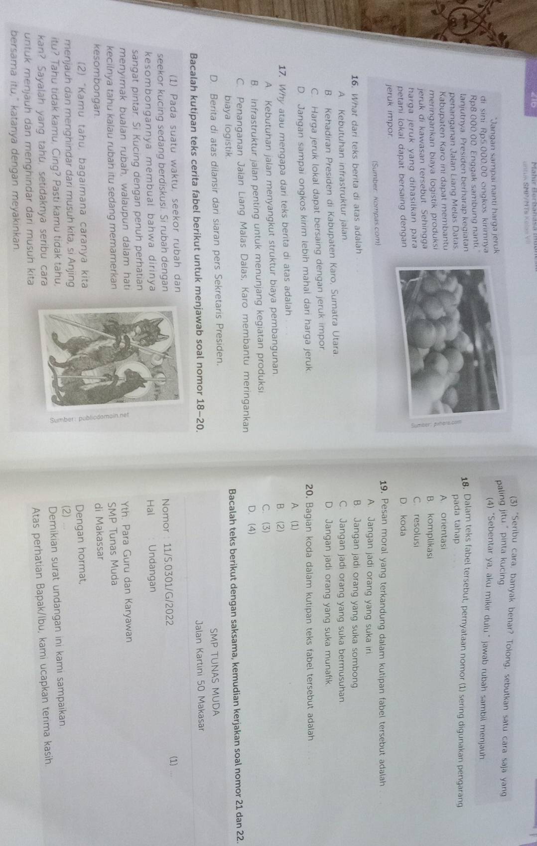 410
n s      /  T s   o l s s  
(3) "Seribu cara, banyak benar? Tolong, sebutkan satu cara saja yang
*Jangan sampai nanti harga jerukpaling jitu." pinta kucing
di sini Rp5.000,00 ongkos kirimnya
(4) "Sebentar ya, aku mikir dulu" jawab rubah sambil menjauh
Rp8:000.00 Enggak sambung nanti.
lanjutnya. Presiden berharap kegiatan18. Dalam teks fabel tersebut, pernyataan nomor (1) sering digunakan pengarang
penanganan Jalan Liang Melas Datas.pada tahap
Kabupaten Karo ini dapat membantuA. orientasi
meringankan biaya logistik produksiB. komplikasi
jeruk di kawasan tersebut Sehingga
harqa jeruk yang dihasilkan para C resolusi
petani lokal dapat bersaing dengan D. koda
jeruk impor19. Pesan moral yang terkandung dalam kutipan fabel tersebut adalah    
(Sumber: Kompas.com) A. Jangan jadi orang yang suka iri.
16. What dari teks berita di atas adalah
B. Jangan jadi orang yang suka sombong
A. Kebutuhan infrastruktur jalan C. Jangan jadi orang yang suka bermusuhan
B. Kehadiran Presiden di Kabupaten Karo, Sumatra Utara. D. Jangan jadi orang yang suka munafik
C. Harga jeruk lokal dapat bersaing dengan jeruk impor
D. Jangan sampai ongkos kirim lebih mahal dari harga jeruk. 20. Bagian koda dalam kutipan teks fabel tersebut adalah
A. (1)
17. Why atau mengapa dari teks berita di atas adalah B. (2)
A. Kebutuhan jalan menyangkut struktur biaya pembangunan
B. infrastruktur jalan penting untuk menunjang kegiatan produksi
C. (3)
C. Penanganan Jalan Liang Malas Dalas, Karo membantu meringankan
D. (4)
biaya logistik.
Bacalah teks berikut dengan saksama, kemudian kerjakan soal nomor 21 dan 22.
D. Berita di atas dilansir dari siaran pers Sekretaris Presiden.
SMP TUNAS MUDA
Bacalah kutipan teks cerita fabel berikut untuk menjawab soal nomor 18-20
Jalan Kartini 50 Makasar
(1) Pada suatu waktu, seekor rubah dan (1)
seekor kucing sedang berdiskusi. Si rubah dengan Nomor 11/S.0301/G/2022
kesombongannya membual bahwa dirinya
Hal Undangan
sangat pintar. Si Kucing dengan penuh perhatian
menyimak bualan rubah, walaupun dalam hati
Yth. Para Guru dan Karyawan
kecilnya tahu kalau rubah itu sedang memamerkan
SMP Tunas Muda
kesombongan.
di Makassar
(2) “Kamu tahu, bagaimana caranya kita
menjauh dan menghindar dari musuh kita, si AnjingDengan hormat,
(2) ...
itu? Tahu tidak kamu, Cing? Pasti kamu tidak tahu,
Demikian surat undangan ini kami sampaikan.
Atas perhatian Bapak/Ibu, kami ucapkan terima kasih.
kan? Sayalah yang tahu, setidaknya seribu cara
untuk menjäuh dan menghindar dari musuh kita
bersama itu," katanya dengan meyakinkan.