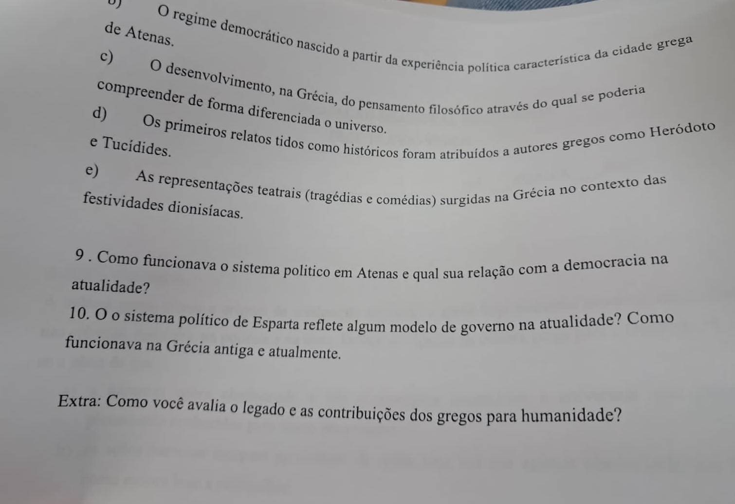 regime democrático nascido a partir da experiência política característica da cidade grega 
de Atenas. 
c) O desenvolvimento, na Grécia, do pensamento filosófico através do qual se poderia 
compreender de forma diferenciada o universo. 
d) Os primeiros relatos tidos como históricos foram atribuídos a autores gregos como Heródoto 
e Tucídides. 
e) As representações teatrais (tragédias e comédias) surgidas na Grécia no contexto das 
festividades dionisíacas. 
9 . Como funcionava o sistema político em Atenas e qual sua relação com a democracia na 
atualidade? 
10. O o sistema político de Esparta reflete algum modelo de governo na atualidade? Como 
funcionava na Grécia antiga e atualmente. 
Extra: Como você avalia o legado e as contribuições dos gregos para humanidade?