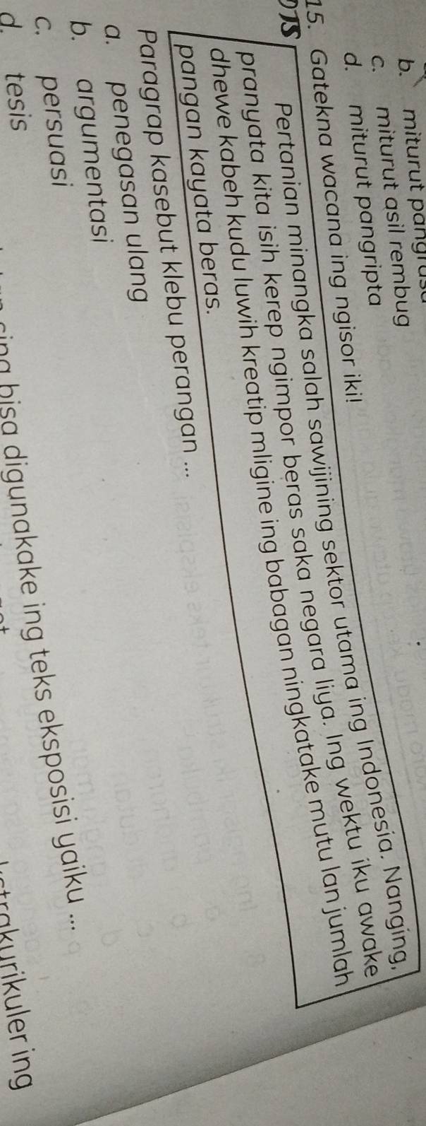 b. miturut pangrus
c. miturut asil rembug
d. miturut pangripta
15. Gatekna wacana ing ngisor iki! Pertanian minangka salah sawijining sektor utama ing Indonesia. Nanging
pranyata kita isih kerep ngimpor beras saka negara liya. Ing wektu iku awake
TS
dhewe kabeh kudu luwih kreatip mligine ing babagan ningkatake mutu lan jumlah 
pangan kayata beras.
Paragrap kasebut klebu perangan ...
a. penegasan ulang
b. argumentasi
c. persuasi
d. tesis
i a h digunakake ing teks eksposisi yaiku ...
strakurikuler ing