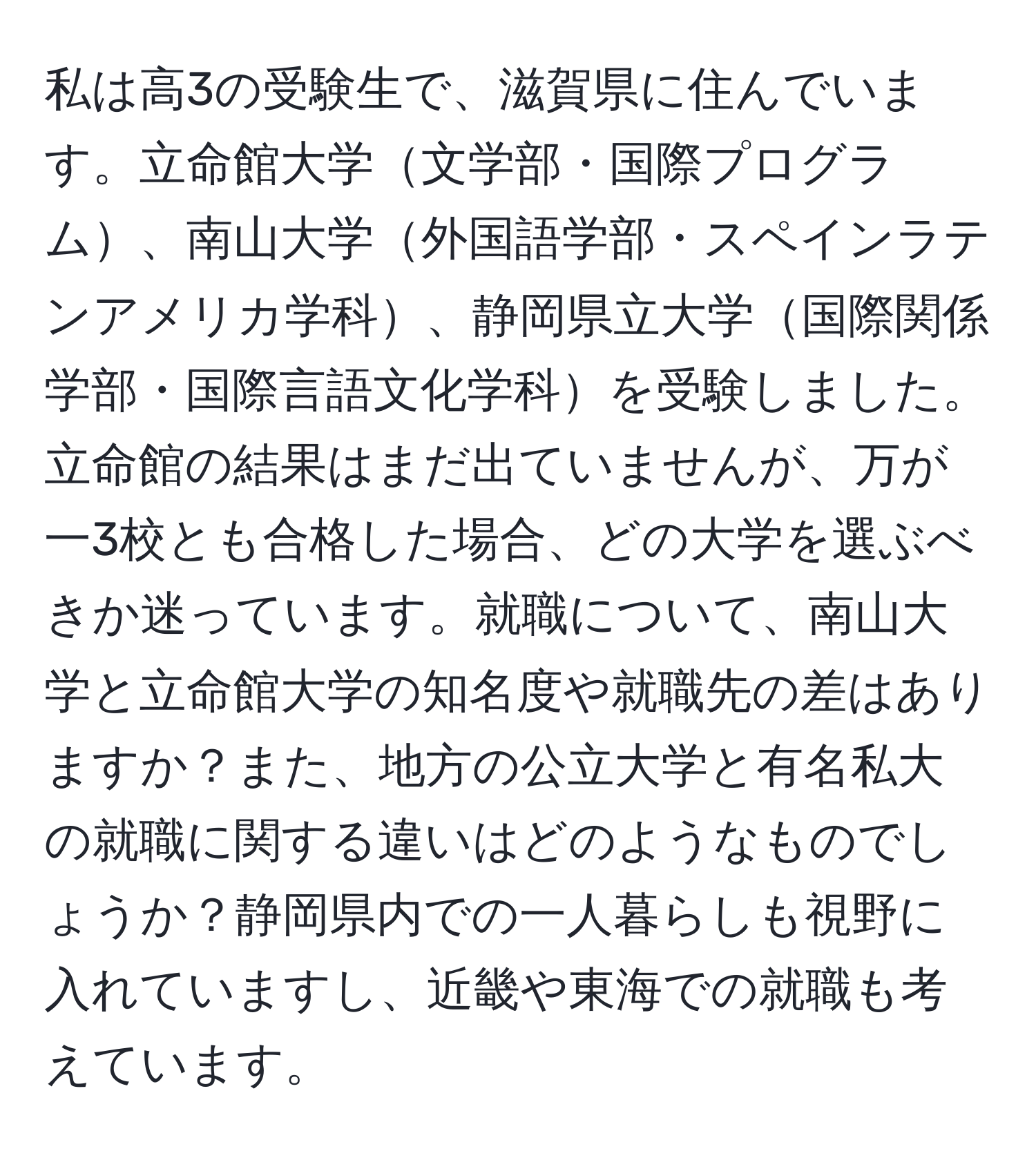 私は高3の受験生で、滋賀県に住んでいます。立命館大学文学部・国際プログラム、南山大学外国語学部・スペインラテンアメリカ学科、静岡県立大学国際関係学部・国際言語文化学科を受験しました。立命館の結果はまだ出ていませんが、万が一3校とも合格した場合、どの大学を選ぶべきか迷っています。就職について、南山大学と立命館大学の知名度や就職先の差はありますか？また、地方の公立大学と有名私大の就職に関する違いはどのようなものでしょうか？静岡県内での一人暮らしも視野に入れていますし、近畿や東海での就職も考えています。