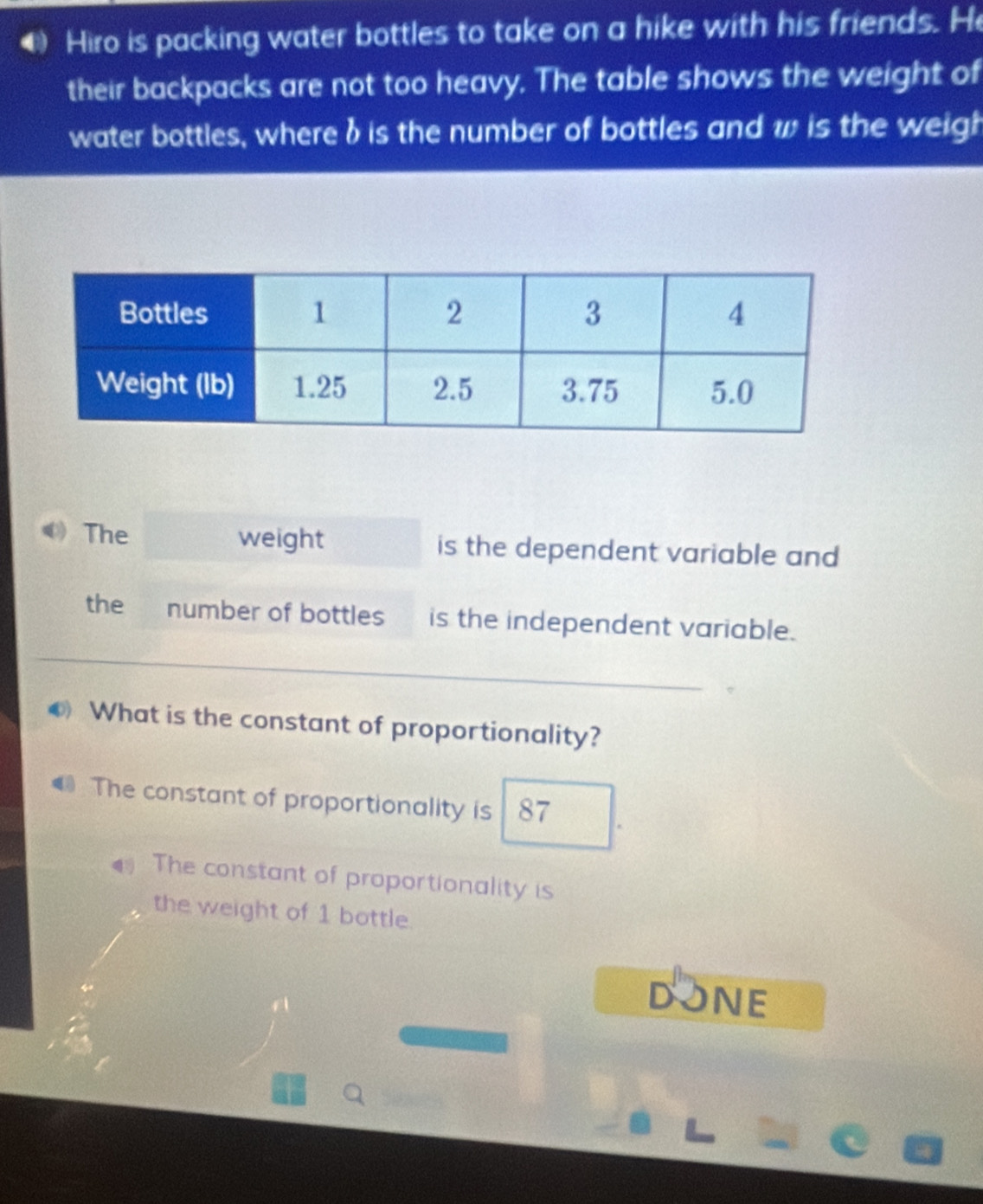 Hiro is packing water bottles to take on a hike with his friends. He
their backpacks are not too heavy. The table shows the weight of
water bottles, where δ is the number of bottles and w is the weigh
The weight is the dependent variable and
the number of bottles is the independent variable.
What is the constant of proportionality?
The constant of proportionality is 87
The constant of proportionality is
the weight of 1 bottle.
DONE