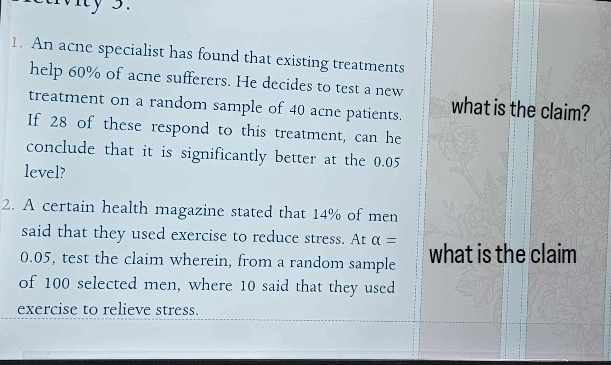 Mity 3. 
1. An acne specialist has found that existing treatments 
help 60% of acne sufferers. He decides to test a new 
treatment on a random sample of 40 acne patients. what is the claim? 
If 28 of these respond to this treatment, can he 
conclude that it is significantly better at the 0.05
level? 
2. A certain health magazine stated that 14% of men 
said that they used exercise to reduce stress. At alpha =
0.05, test the claim wherein, from a random sample what is the claim 
of 100 selected men, where 10 said that they used 
exercise to relieve stress.